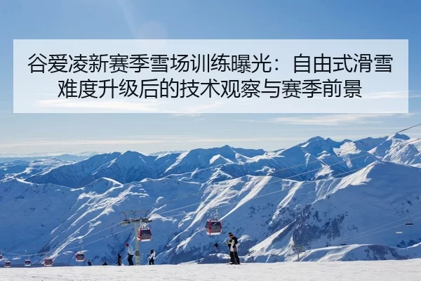 谷爱凌新赛季雪场训练曝光：自由式滑雪难度升级后的技术观察与赛季前景